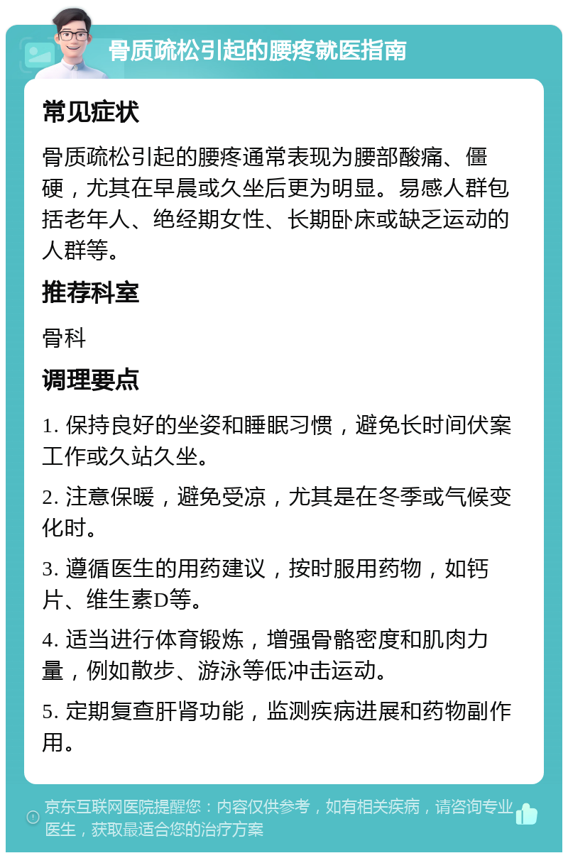 骨质疏松引起的腰疼就医指南 常见症状 骨质疏松引起的腰疼通常表现为腰部酸痛、僵硬，尤其在早晨或久坐后更为明显。易感人群包括老年人、绝经期女性、长期卧床或缺乏运动的人群等。 推荐科室 骨科 调理要点 1. 保持良好的坐姿和睡眠习惯，避免长时间伏案工作或久站久坐。 2. 注意保暖，避免受凉，尤其是在冬季或气候变化时。 3. 遵循医生的用药建议，按时服用药物，如钙片、维生素D等。 4. 适当进行体育锻炼，增强骨骼密度和肌肉力量，例如散步、游泳等低冲击运动。 5. 定期复查肝肾功能，监测疾病进展和药物副作用。