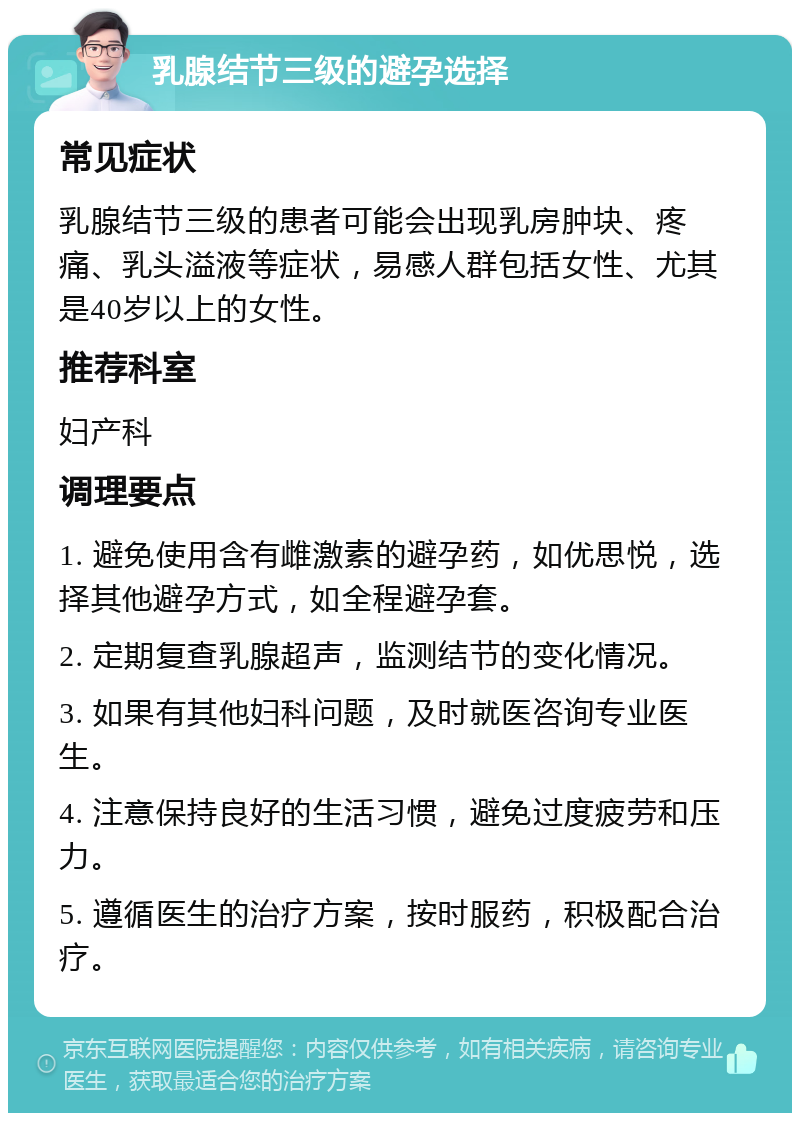 乳腺结节三级的避孕选择 常见症状 乳腺结节三级的患者可能会出现乳房肿块、疼痛、乳头溢液等症状，易感人群包括女性、尤其是40岁以上的女性。 推荐科室 妇产科 调理要点 1. 避免使用含有雌激素的避孕药，如优思悦，选择其他避孕方式，如全程避孕套。 2. 定期复查乳腺超声，监测结节的变化情况。 3. 如果有其他妇科问题，及时就医咨询专业医生。 4. 注意保持良好的生活习惯，避免过度疲劳和压力。 5. 遵循医生的治疗方案，按时服药，积极配合治疗。