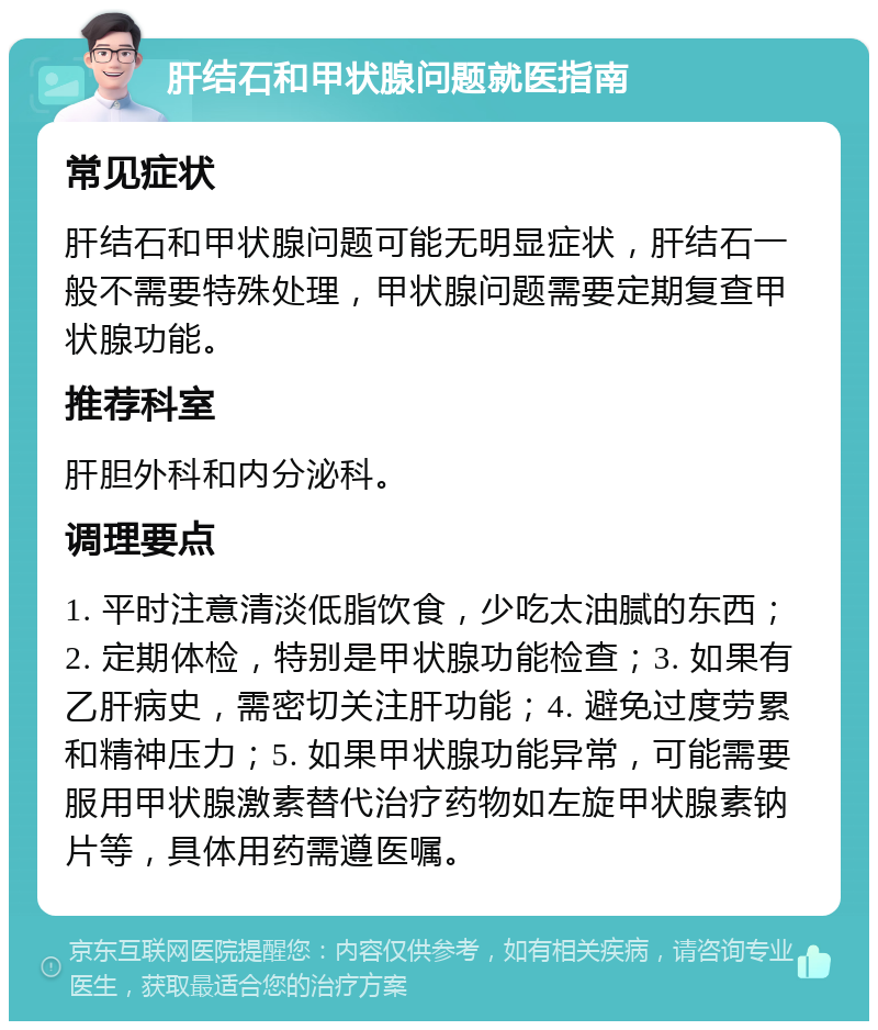 肝结石和甲状腺问题就医指南 常见症状 肝结石和甲状腺问题可能无明显症状，肝结石一般不需要特殊处理，甲状腺问题需要定期复查甲状腺功能。 推荐科室 肝胆外科和内分泌科。 调理要点 1. 平时注意清淡低脂饮食，少吃太油腻的东西；2. 定期体检，特别是甲状腺功能检查；3. 如果有乙肝病史，需密切关注肝功能；4. 避免过度劳累和精神压力；5. 如果甲状腺功能异常，可能需要服用甲状腺激素替代治疗药物如左旋甲状腺素钠片等，具体用药需遵医嘱。