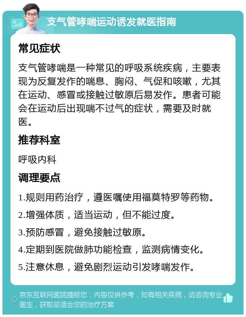 支气管哮喘运动诱发就医指南 常见症状 支气管哮喘是一种常见的呼吸系统疾病，主要表现为反复发作的喘息、胸闷、气促和咳嗽，尤其在运动、感冒或接触过敏原后易发作。患者可能会在运动后出现喘不过气的症状，需要及时就医。 推荐科室 呼吸内科 调理要点 1.规则用药治疗，遵医嘱使用福莫特罗等药物。 2.增强体质，适当运动，但不能过度。 3.预防感冒，避免接触过敏原。 4.定期到医院做肺功能检查，监测病情变化。 5.注意休息，避免剧烈运动引发哮喘发作。