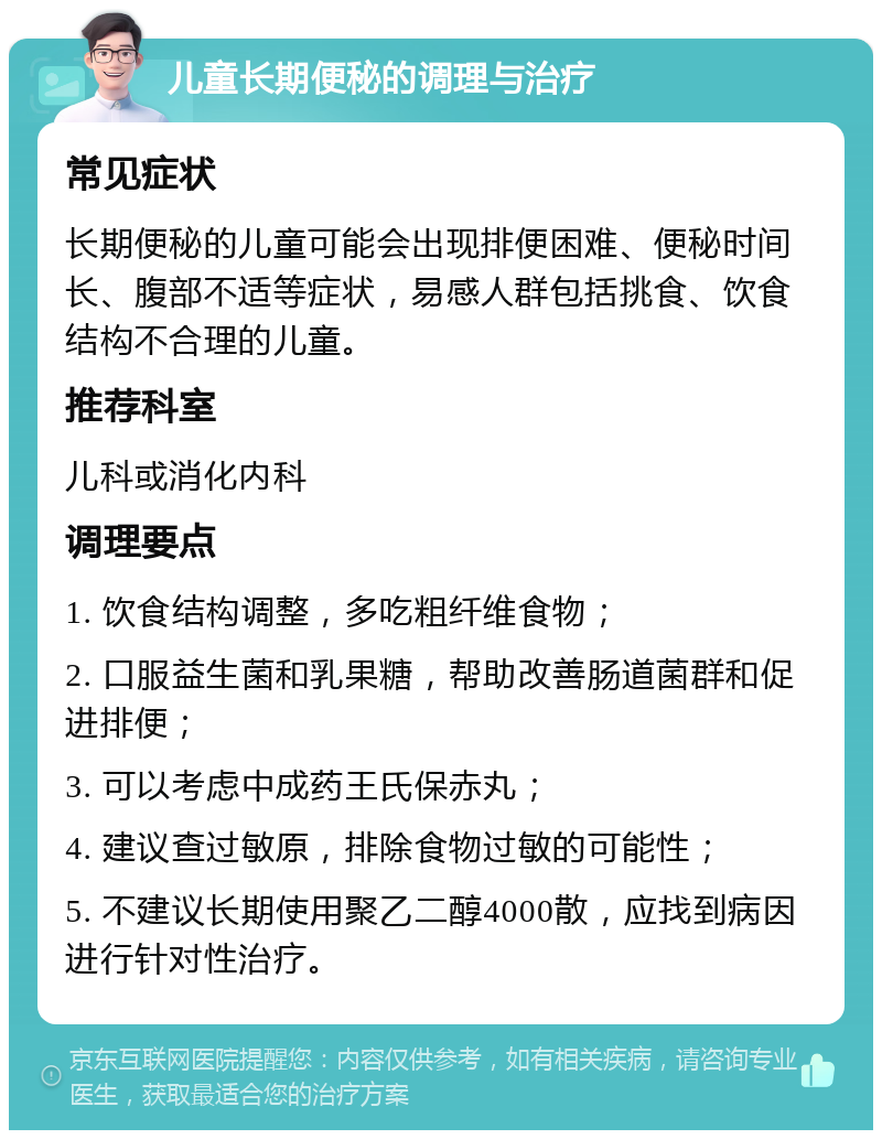 儿童长期便秘的调理与治疗 常见症状 长期便秘的儿童可能会出现排便困难、便秘时间长、腹部不适等症状，易感人群包括挑食、饮食结构不合理的儿童。 推荐科室 儿科或消化内科 调理要点 1. 饮食结构调整，多吃粗纤维食物； 2. 口服益生菌和乳果糖，帮助改善肠道菌群和促进排便； 3. 可以考虑中成药王氏保赤丸； 4. 建议查过敏原，排除食物过敏的可能性； 5. 不建议长期使用聚乙二醇4000散，应找到病因进行针对性治疗。