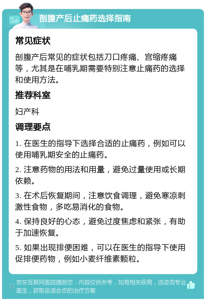 剖腹产后止痛药选择指南 常见症状 剖腹产后常见的症状包括刀口疼痛、宫缩疼痛等，尤其是在哺乳期需要特别注意止痛药的选择和使用方法。 推荐科室 妇产科 调理要点 1. 在医生的指导下选择合适的止痛药，例如可以使用哺乳期安全的止痛药。 2. 注意药物的用法和用量，避免过量使用或长期依赖。 3. 在术后恢复期间，注意饮食调理，避免寒凉刺激性食物，多吃易消化的食物。 4. 保持良好的心态，避免过度焦虑和紧张，有助于加速恢复。 5. 如果出现排便困难，可以在医生的指导下使用促排便药物，例如小麦纤维素颗粒。