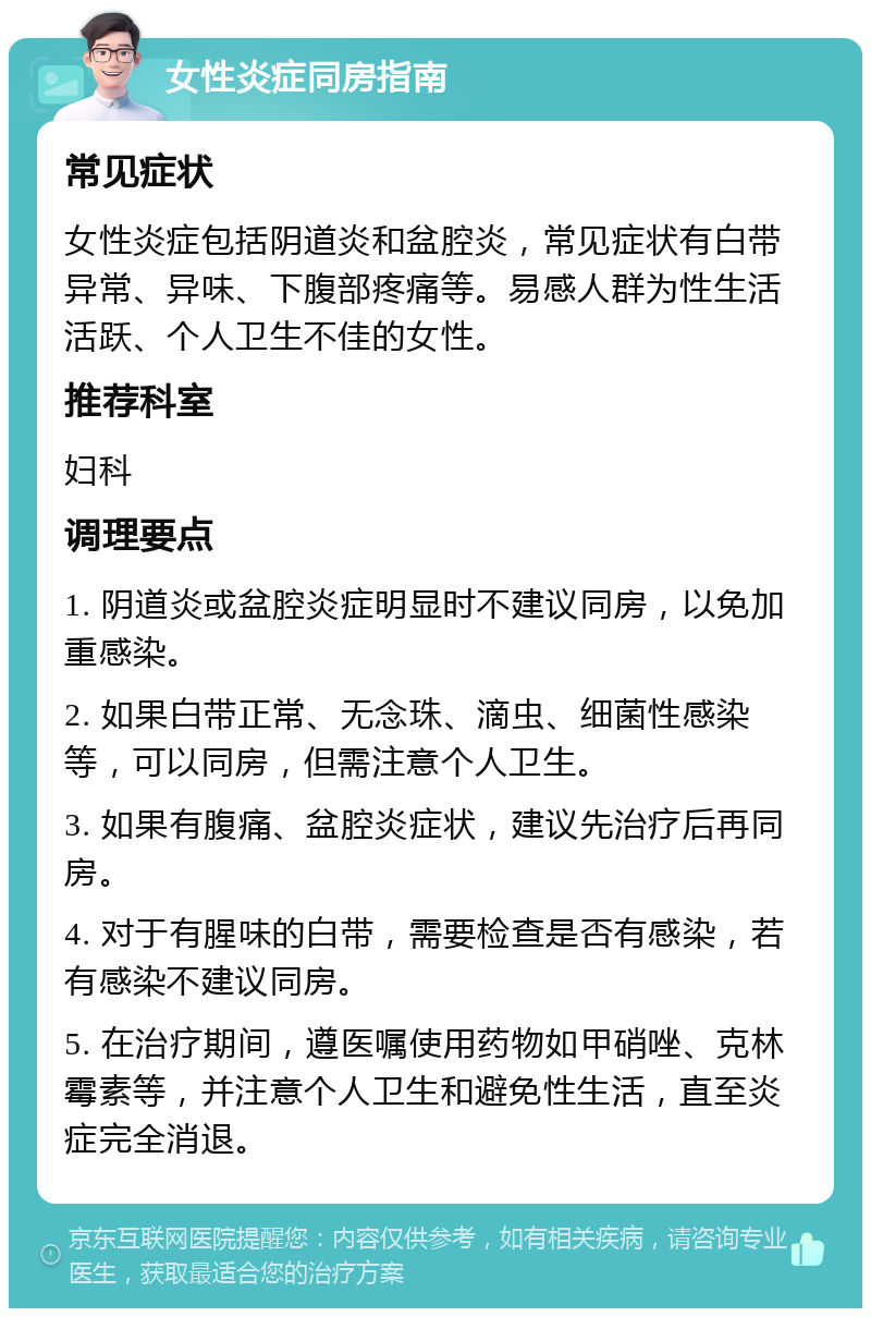 女性炎症同房指南 常见症状 女性炎症包括阴道炎和盆腔炎，常见症状有白带异常、异味、下腹部疼痛等。易感人群为性生活活跃、个人卫生不佳的女性。 推荐科室 妇科 调理要点 1. 阴道炎或盆腔炎症明显时不建议同房，以免加重感染。 2. 如果白带正常、无念珠、滴虫、细菌性感染等，可以同房，但需注意个人卫生。 3. 如果有腹痛、盆腔炎症状，建议先治疗后再同房。 4. 对于有腥味的白带，需要检查是否有感染，若有感染不建议同房。 5. 在治疗期间，遵医嘱使用药物如甲硝唑、克林霉素等，并注意个人卫生和避免性生活，直至炎症完全消退。