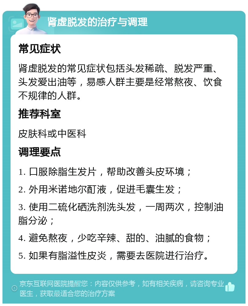 肾虚脱发的治疗与调理 常见症状 肾虚脱发的常见症状包括头发稀疏、脱发严重、头发爱出油等，易感人群主要是经常熬夜、饮食不规律的人群。 推荐科室 皮肤科或中医科 调理要点 1. 口服除脂生发片，帮助改善头皮环境； 2. 外用米诺地尔酊液，促进毛囊生发； 3. 使用二硫化硒洗剂洗头发，一周两次，控制油脂分泌； 4. 避免熬夜，少吃辛辣、甜的、油腻的食物； 5. 如果有脂溢性皮炎，需要去医院进行治疗。