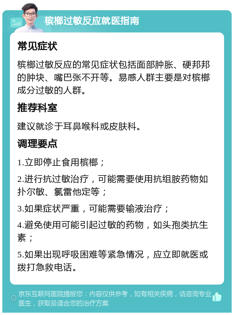 槟榔过敏反应就医指南 常见症状 槟榔过敏反应的常见症状包括面部肿胀、硬邦邦的肿块、嘴巴张不开等。易感人群主要是对槟榔成分过敏的人群。 推荐科室 建议就诊于耳鼻喉科或皮肤科。 调理要点 1.立即停止食用槟榔； 2.进行抗过敏治疗，可能需要使用抗组胺药物如扑尔敏、氯雷他定等； 3.如果症状严重，可能需要输液治疗； 4.避免使用可能引起过敏的药物，如头孢类抗生素； 5.如果出现呼吸困难等紧急情况，应立即就医或拨打急救电话。