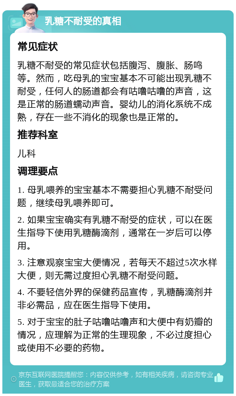 乳糖不耐受的真相 常见症状 乳糖不耐受的常见症状包括腹泻、腹胀、肠鸣等。然而，吃母乳的宝宝基本不可能出现乳糖不耐受，任何人的肠道都会有咕噜咕噜的声音，这是正常的肠道蠕动声音。婴幼儿的消化系统不成熟，存在一些不消化的现象也是正常的。 推荐科室 儿科 调理要点 1. 母乳喂养的宝宝基本不需要担心乳糖不耐受问题，继续母乳喂养即可。 2. 如果宝宝确实有乳糖不耐受的症状，可以在医生指导下使用乳糖酶滴剂，通常在一岁后可以停用。 3. 注意观察宝宝大便情况，若每天不超过5次水样大便，则无需过度担心乳糖不耐受问题。 4. 不要轻信外界的保健药品宣传，乳糖酶滴剂并非必需品，应在医生指导下使用。 5. 对于宝宝的肚子咕噜咕噜声和大便中有奶瓣的情况，应理解为正常的生理现象，不必过度担心或使用不必要的药物。