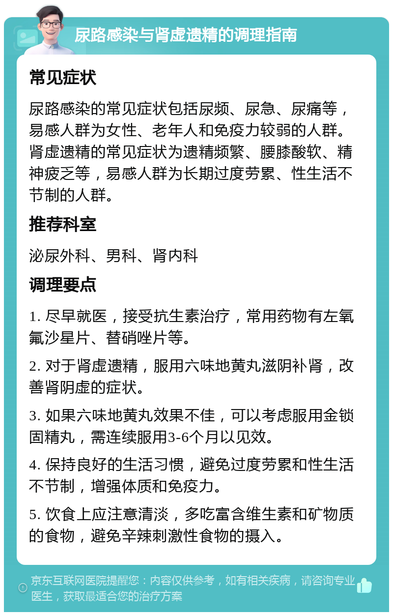 尿路感染与肾虚遗精的调理指南 常见症状 尿路感染的常见症状包括尿频、尿急、尿痛等，易感人群为女性、老年人和免疫力较弱的人群。肾虚遗精的常见症状为遗精频繁、腰膝酸软、精神疲乏等，易感人群为长期过度劳累、性生活不节制的人群。 推荐科室 泌尿外科、男科、肾内科 调理要点 1. 尽早就医，接受抗生素治疗，常用药物有左氧氟沙星片、替硝唑片等。 2. 对于肾虚遗精，服用六味地黄丸滋阴补肾，改善肾阴虚的症状。 3. 如果六味地黄丸效果不佳，可以考虑服用金锁固精丸，需连续服用3-6个月以见效。 4. 保持良好的生活习惯，避免过度劳累和性生活不节制，增强体质和免疫力。 5. 饮食上应注意清淡，多吃富含维生素和矿物质的食物，避免辛辣刺激性食物的摄入。