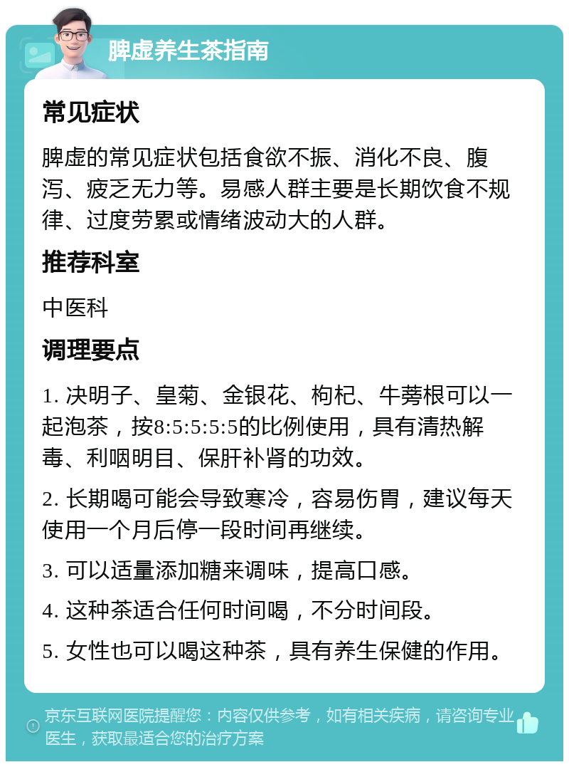 脾虚养生茶指南 常见症状 脾虚的常见症状包括食欲不振、消化不良、腹泻、疲乏无力等。易感人群主要是长期饮食不规律、过度劳累或情绪波动大的人群。 推荐科室 中医科 调理要点 1. 决明子、皇菊、金银花、枸杞、牛蒡根可以一起泡茶，按8:5:5:5:5的比例使用，具有清热解毒、利咽明目、保肝补肾的功效。 2. 长期喝可能会导致寒冷，容易伤胃，建议每天使用一个月后停一段时间再继续。 3. 可以适量添加糖来调味，提高口感。 4. 这种茶适合任何时间喝，不分时间段。 5. 女性也可以喝这种茶，具有养生保健的作用。