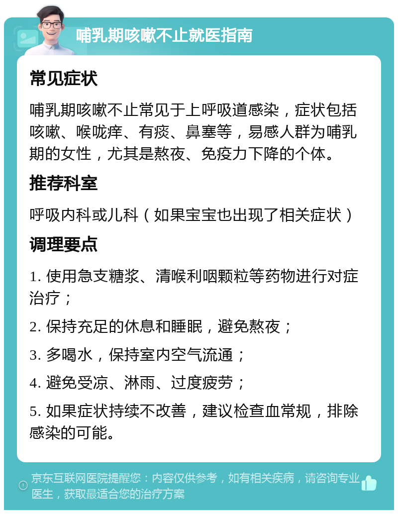 哺乳期咳嗽不止就医指南 常见症状 哺乳期咳嗽不止常见于上呼吸道感染，症状包括咳嗽、喉咙痒、有痰、鼻塞等，易感人群为哺乳期的女性，尤其是熬夜、免疫力下降的个体。 推荐科室 呼吸内科或儿科（如果宝宝也出现了相关症状） 调理要点 1. 使用急支糖浆、清喉利咽颗粒等药物进行对症治疗； 2. 保持充足的休息和睡眠，避免熬夜； 3. 多喝水，保持室内空气流通； 4. 避免受凉、淋雨、过度疲劳； 5. 如果症状持续不改善，建议检查血常规，排除感染的可能。