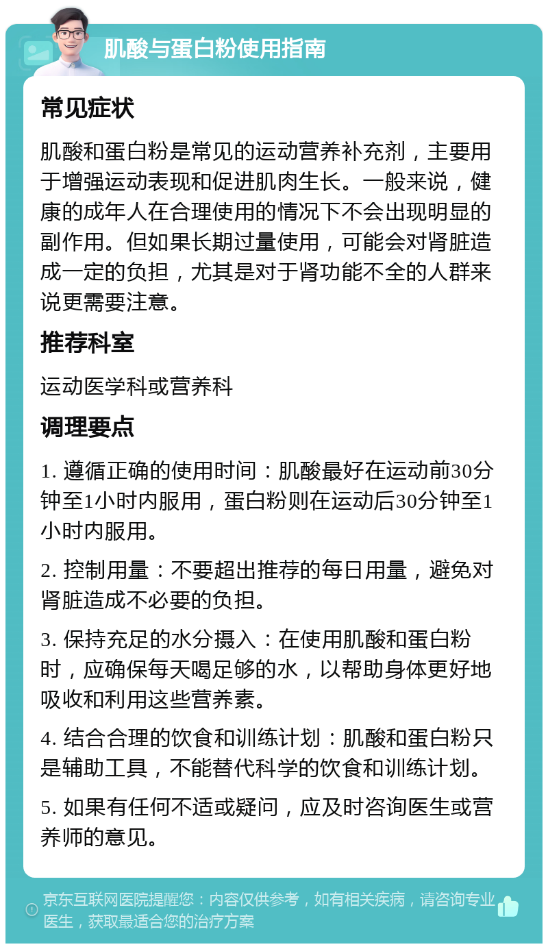 肌酸与蛋白粉使用指南 常见症状 肌酸和蛋白粉是常见的运动营养补充剂，主要用于增强运动表现和促进肌肉生长。一般来说，健康的成年人在合理使用的情况下不会出现明显的副作用。但如果长期过量使用，可能会对肾脏造成一定的负担，尤其是对于肾功能不全的人群来说更需要注意。 推荐科室 运动医学科或营养科 调理要点 1. 遵循正确的使用时间：肌酸最好在运动前30分钟至1小时内服用，蛋白粉则在运动后30分钟至1小时内服用。 2. 控制用量：不要超出推荐的每日用量，避免对肾脏造成不必要的负担。 3. 保持充足的水分摄入：在使用肌酸和蛋白粉时，应确保每天喝足够的水，以帮助身体更好地吸收和利用这些营养素。 4. 结合合理的饮食和训练计划：肌酸和蛋白粉只是辅助工具，不能替代科学的饮食和训练计划。 5. 如果有任何不适或疑问，应及时咨询医生或营养师的意见。