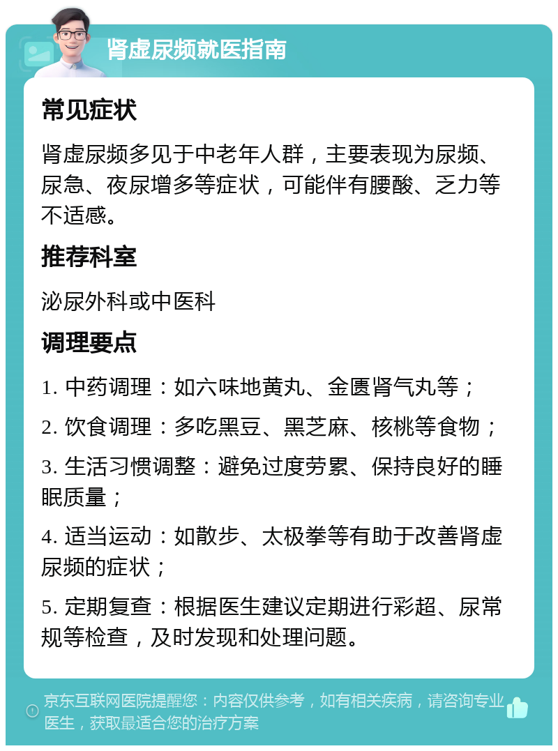 肾虚尿频就医指南 常见症状 肾虚尿频多见于中老年人群，主要表现为尿频、尿急、夜尿增多等症状，可能伴有腰酸、乏力等不适感。 推荐科室 泌尿外科或中医科 调理要点 1. 中药调理：如六味地黄丸、金匮肾气丸等； 2. 饮食调理：多吃黑豆、黑芝麻、核桃等食物； 3. 生活习惯调整：避免过度劳累、保持良好的睡眠质量； 4. 适当运动：如散步、太极拳等有助于改善肾虚尿频的症状； 5. 定期复查：根据医生建议定期进行彩超、尿常规等检查，及时发现和处理问题。