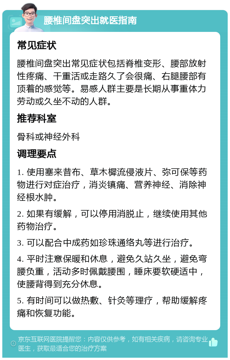 腰椎间盘突出就医指南 常见症状 腰椎间盘突出常见症状包括脊椎变形、腰部放射性疼痛、干重活或走路久了会很痛、右腿腰部有顶着的感觉等。易感人群主要是长期从事重体力劳动或久坐不动的人群。 推荐科室 骨科或神经外科 调理要点 1. 使用塞来昔布、草木樨流侵液片、弥可保等药物进行对症治疗，消炎镇痛、营养神经、消除神经根水肿。 2. 如果有缓解，可以停用消脱止，继续使用其他药物治疗。 3. 可以配合中成药如珍珠通络丸等进行治疗。 4. 平时注意保暖和休息，避免久站久坐，避免弯腰负重，活动多时佩戴腰围，睡床要软硬适中，使腰背得到充分休息。 5. 有时间可以做热敷、针灸等理疗，帮助缓解疼痛和恢复功能。