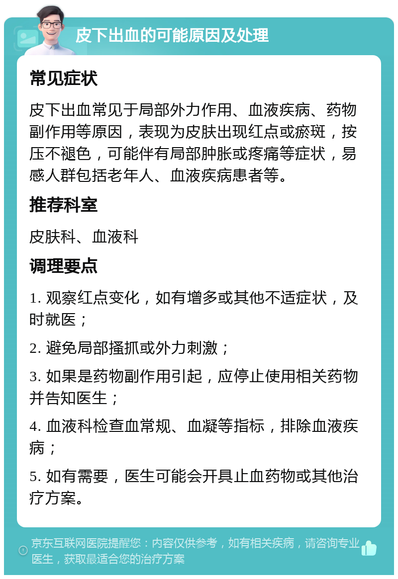 皮下出血的可能原因及处理 常见症状 皮下出血常见于局部外力作用、血液疾病、药物副作用等原因，表现为皮肤出现红点或瘀斑，按压不褪色，可能伴有局部肿胀或疼痛等症状，易感人群包括老年人、血液疾病患者等。 推荐科室 皮肤科、血液科 调理要点 1. 观察红点变化，如有增多或其他不适症状，及时就医； 2. 避免局部搔抓或外力刺激； 3. 如果是药物副作用引起，应停止使用相关药物并告知医生； 4. 血液科检查血常规、血凝等指标，排除血液疾病； 5. 如有需要，医生可能会开具止血药物或其他治疗方案。