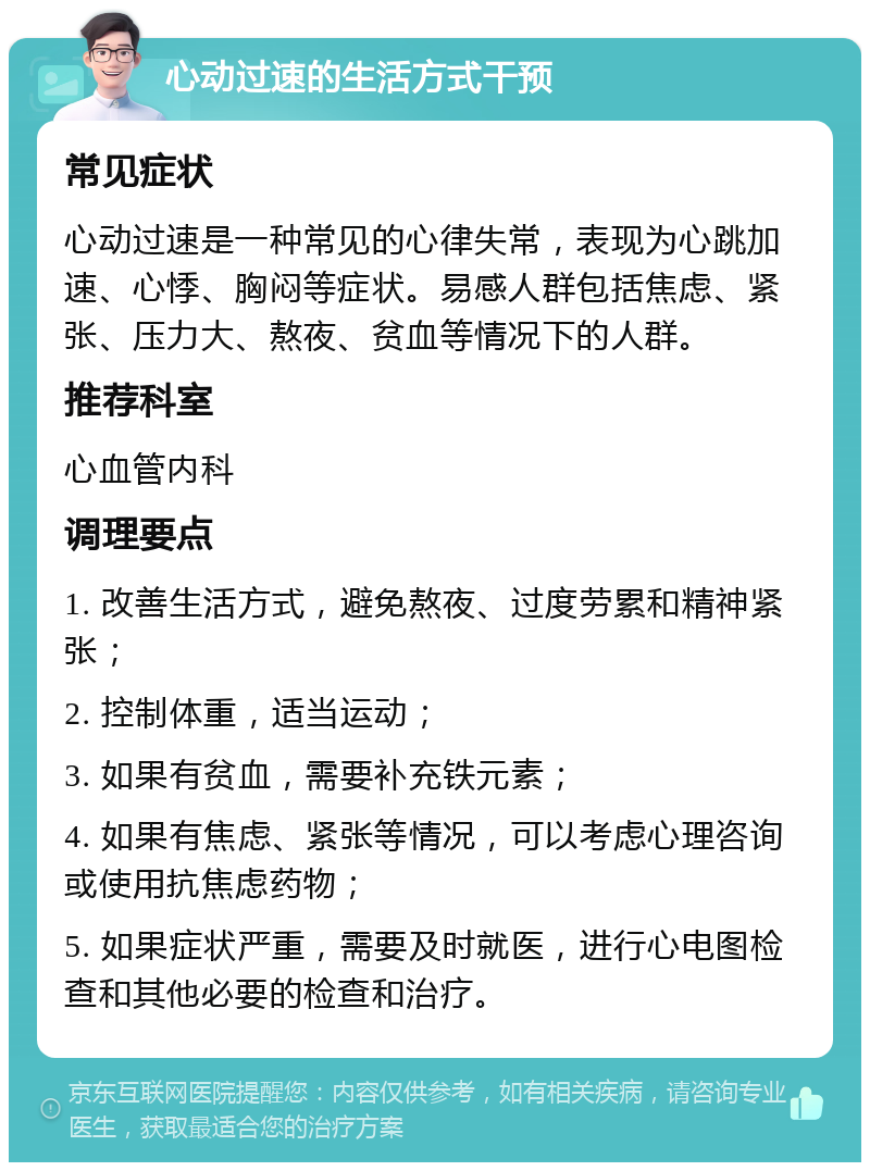 心动过速的生活方式干预 常见症状 心动过速是一种常见的心律失常，表现为心跳加速、心悸、胸闷等症状。易感人群包括焦虑、紧张、压力大、熬夜、贫血等情况下的人群。 推荐科室 心血管内科 调理要点 1. 改善生活方式，避免熬夜、过度劳累和精神紧张； 2. 控制体重，适当运动； 3. 如果有贫血，需要补充铁元素； 4. 如果有焦虑、紧张等情况，可以考虑心理咨询或使用抗焦虑药物； 5. 如果症状严重，需要及时就医，进行心电图检查和其他必要的检查和治疗。