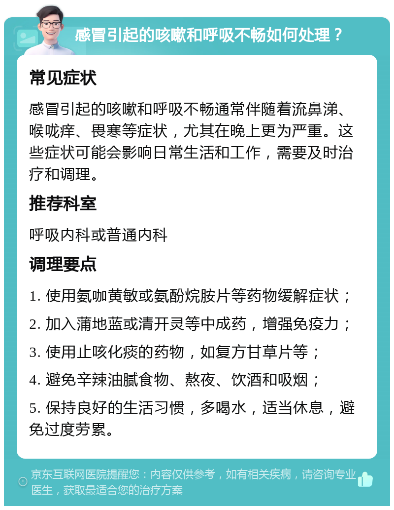 感冒引起的咳嗽和呼吸不畅如何处理？ 常见症状 感冒引起的咳嗽和呼吸不畅通常伴随着流鼻涕、喉咙痒、畏寒等症状，尤其在晚上更为严重。这些症状可能会影响日常生活和工作，需要及时治疗和调理。 推荐科室 呼吸内科或普通内科 调理要点 1. 使用氨咖黄敏或氨酚烷胺片等药物缓解症状； 2. 加入蒲地蓝或清开灵等中成药，增强免疫力； 3. 使用止咳化痰的药物，如复方甘草片等； 4. 避免辛辣油腻食物、熬夜、饮酒和吸烟； 5. 保持良好的生活习惯，多喝水，适当休息，避免过度劳累。