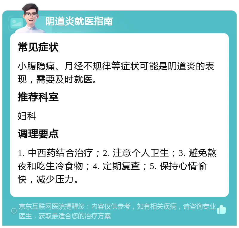 阴道炎就医指南 常见症状 小腹隐痛、月经不规律等症状可能是阴道炎的表现，需要及时就医。 推荐科室 妇科 调理要点 1. 中西药结合治疗；2. 注意个人卫生；3. 避免熬夜和吃生冷食物；4. 定期复查；5. 保持心情愉快，减少压力。