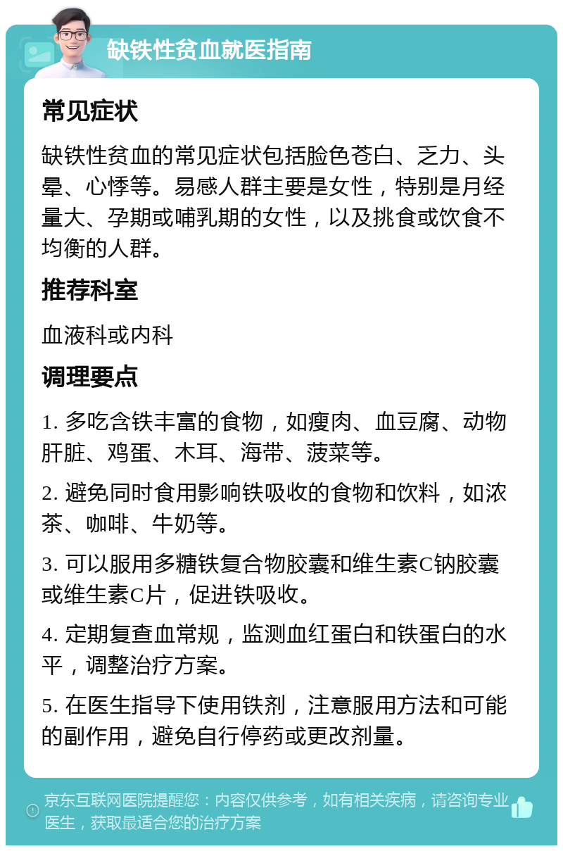 缺铁性贫血就医指南 常见症状 缺铁性贫血的常见症状包括脸色苍白、乏力、头晕、心悸等。易感人群主要是女性，特别是月经量大、孕期或哺乳期的女性，以及挑食或饮食不均衡的人群。 推荐科室 血液科或内科 调理要点 1. 多吃含铁丰富的食物，如瘦肉、血豆腐、动物肝脏、鸡蛋、木耳、海带、菠菜等。 2. 避免同时食用影响铁吸收的食物和饮料，如浓茶、咖啡、牛奶等。 3. 可以服用多糖铁复合物胶囊和维生素C钠胶囊或维生素C片，促进铁吸收。 4. 定期复查血常规，监测血红蛋白和铁蛋白的水平，调整治疗方案。 5. 在医生指导下使用铁剂，注意服用方法和可能的副作用，避免自行停药或更改剂量。