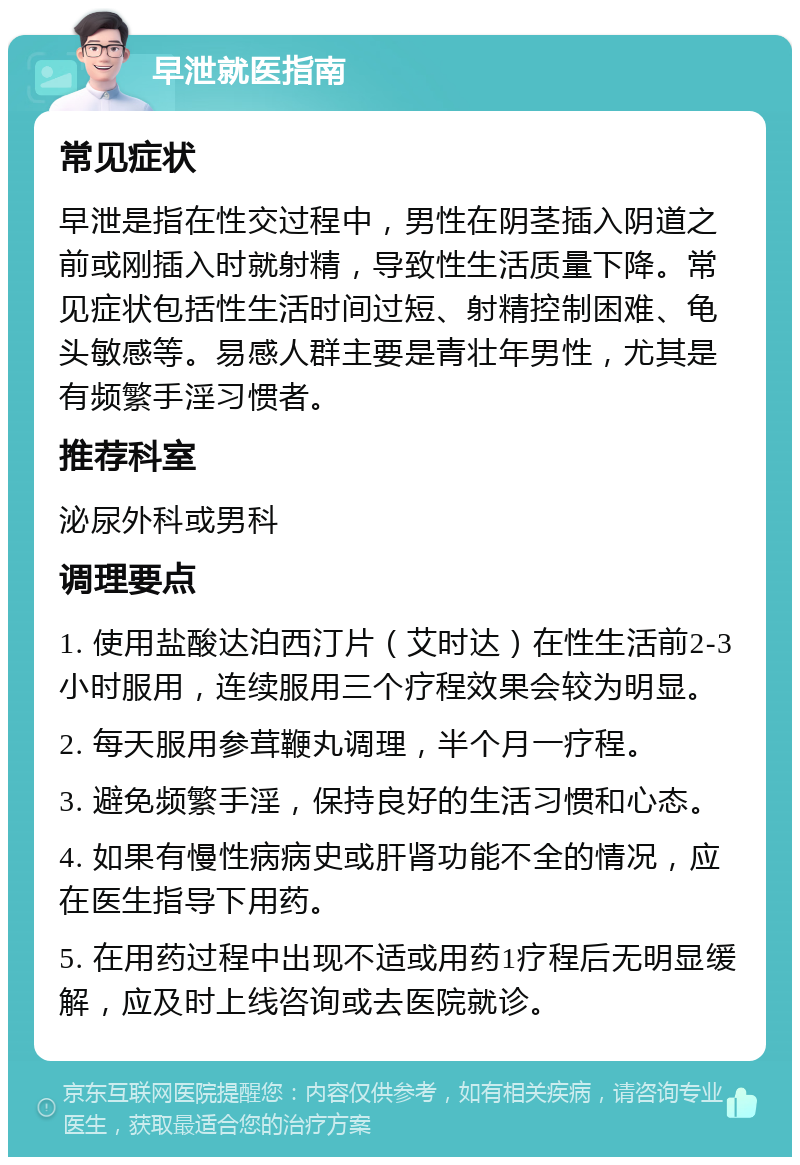 早泄就医指南 常见症状 早泄是指在性交过程中，男性在阴茎插入阴道之前或刚插入时就射精，导致性生活质量下降。常见症状包括性生活时间过短、射精控制困难、龟头敏感等。易感人群主要是青壮年男性，尤其是有频繁手淫习惯者。 推荐科室 泌尿外科或男科 调理要点 1. 使用盐酸达泊西汀片（艾时达）在性生活前2-3小时服用，连续服用三个疗程效果会较为明显。 2. 每天服用参茸鞭丸调理，半个月一疗程。 3. 避免频繁手淫，保持良好的生活习惯和心态。 4. 如果有慢性病病史或肝肾功能不全的情况，应在医生指导下用药。 5. 在用药过程中出现不适或用药1疗程后无明显缓解，应及时上线咨询或去医院就诊。