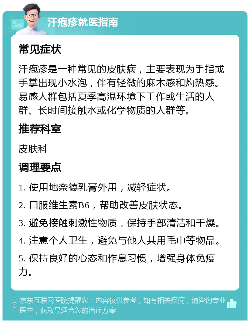 汗疱疹就医指南 常见症状 汗疱疹是一种常见的皮肤病，主要表现为手指或手掌出现小水泡，伴有轻微的麻木感和灼热感。易感人群包括夏季高温环境下工作或生活的人群、长时间接触水或化学物质的人群等。 推荐科室 皮肤科 调理要点 1. 使用地奈德乳膏外用，减轻症状。 2. 口服维生素B6，帮助改善皮肤状态。 3. 避免接触刺激性物质，保持手部清洁和干燥。 4. 注意个人卫生，避免与他人共用毛巾等物品。 5. 保持良好的心态和作息习惯，增强身体免疫力。