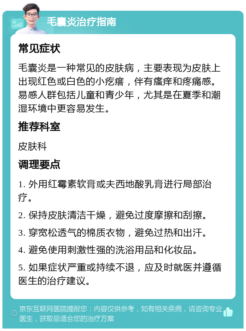 毛囊炎治疗指南 常见症状 毛囊炎是一种常见的皮肤病，主要表现为皮肤上出现红色或白色的小疙瘩，伴有瘙痒和疼痛感。易感人群包括儿童和青少年，尤其是在夏季和潮湿环境中更容易发生。 推荐科室 皮肤科 调理要点 1. 外用红霉素软膏或夫西地酸乳膏进行局部治疗。 2. 保持皮肤清洁干燥，避免过度摩擦和刮擦。 3. 穿宽松透气的棉质衣物，避免过热和出汗。 4. 避免使用刺激性强的洗浴用品和化妆品。 5. 如果症状严重或持续不退，应及时就医并遵循医生的治疗建议。