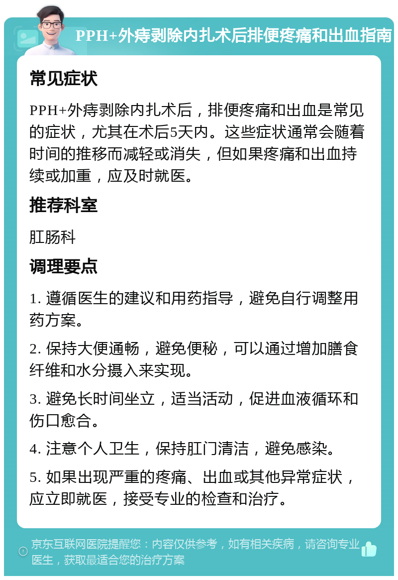 PPH+外痔剥除内扎术后排便疼痛和出血指南 常见症状 PPH+外痔剥除内扎术后，排便疼痛和出血是常见的症状，尤其在术后5天内。这些症状通常会随着时间的推移而减轻或消失，但如果疼痛和出血持续或加重，应及时就医。 推荐科室 肛肠科 调理要点 1. 遵循医生的建议和用药指导，避免自行调整用药方案。 2. 保持大便通畅，避免便秘，可以通过增加膳食纤维和水分摄入来实现。 3. 避免长时间坐立，适当活动，促进血液循环和伤口愈合。 4. 注意个人卫生，保持肛门清洁，避免感染。 5. 如果出现严重的疼痛、出血或其他异常症状，应立即就医，接受专业的检查和治疗。