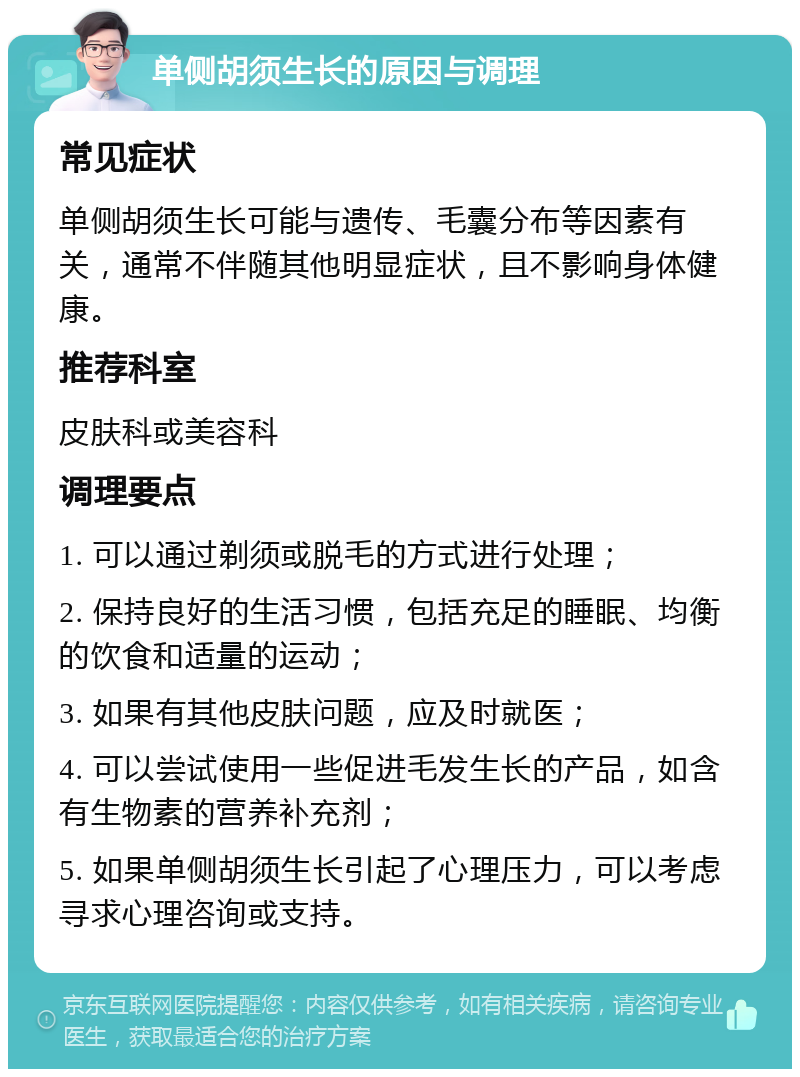 单侧胡须生长的原因与调理 常见症状 单侧胡须生长可能与遗传、毛囊分布等因素有关，通常不伴随其他明显症状，且不影响身体健康。 推荐科室 皮肤科或美容科 调理要点 1. 可以通过剃须或脱毛的方式进行处理； 2. 保持良好的生活习惯，包括充足的睡眠、均衡的饮食和适量的运动； 3. 如果有其他皮肤问题，应及时就医； 4. 可以尝试使用一些促进毛发生长的产品，如含有生物素的营养补充剂； 5. 如果单侧胡须生长引起了心理压力，可以考虑寻求心理咨询或支持。