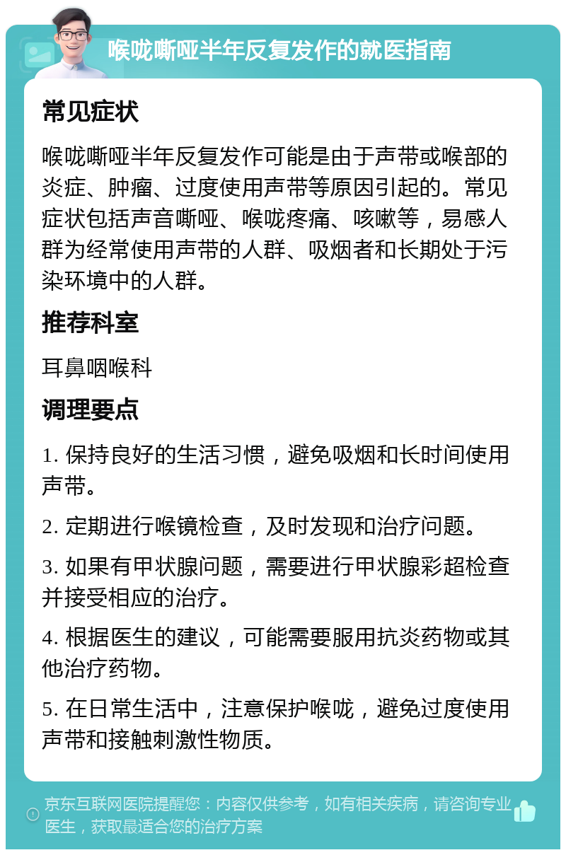 喉咙嘶哑半年反复发作的就医指南 常见症状 喉咙嘶哑半年反复发作可能是由于声带或喉部的炎症、肿瘤、过度使用声带等原因引起的。常见症状包括声音嘶哑、喉咙疼痛、咳嗽等，易感人群为经常使用声带的人群、吸烟者和长期处于污染环境中的人群。 推荐科室 耳鼻咽喉科 调理要点 1. 保持良好的生活习惯，避免吸烟和长时间使用声带。 2. 定期进行喉镜检查，及时发现和治疗问题。 3. 如果有甲状腺问题，需要进行甲状腺彩超检查并接受相应的治疗。 4. 根据医生的建议，可能需要服用抗炎药物或其他治疗药物。 5. 在日常生活中，注意保护喉咙，避免过度使用声带和接触刺激性物质。