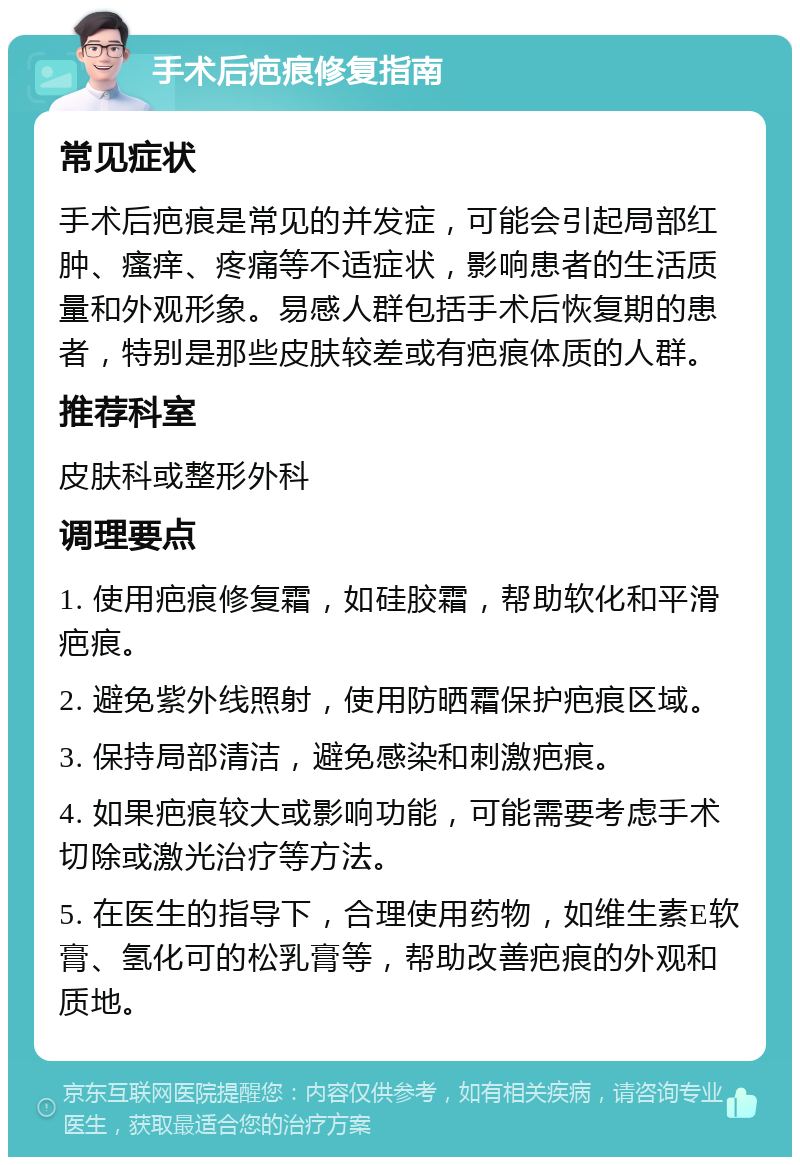 手术后疤痕修复指南 常见症状 手术后疤痕是常见的并发症，可能会引起局部红肿、瘙痒、疼痛等不适症状，影响患者的生活质量和外观形象。易感人群包括手术后恢复期的患者，特别是那些皮肤较差或有疤痕体质的人群。 推荐科室 皮肤科或整形外科 调理要点 1. 使用疤痕修复霜，如硅胶霜，帮助软化和平滑疤痕。 2. 避免紫外线照射，使用防晒霜保护疤痕区域。 3. 保持局部清洁，避免感染和刺激疤痕。 4. 如果疤痕较大或影响功能，可能需要考虑手术切除或激光治疗等方法。 5. 在医生的指导下，合理使用药物，如维生素E软膏、氢化可的松乳膏等，帮助改善疤痕的外观和质地。