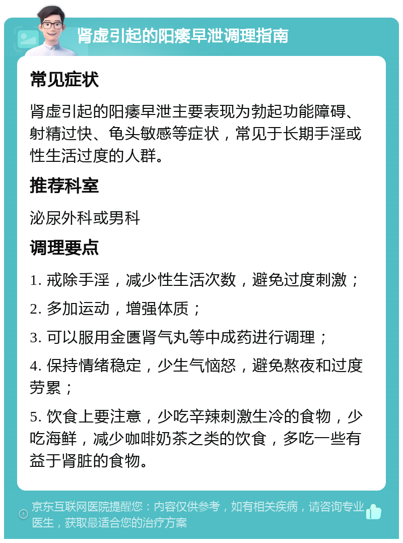 肾虚引起的阳痿早泄调理指南 常见症状 肾虚引起的阳痿早泄主要表现为勃起功能障碍、射精过快、龟头敏感等症状，常见于长期手淫或性生活过度的人群。 推荐科室 泌尿外科或男科 调理要点 1. 戒除手淫，减少性生活次数，避免过度刺激； 2. 多加运动，增强体质； 3. 可以服用金匮肾气丸等中成药进行调理； 4. 保持情绪稳定，少生气恼怒，避免熬夜和过度劳累； 5. 饮食上要注意，少吃辛辣刺激生冷的食物，少吃海鲜，减少咖啡奶茶之类的饮食，多吃一些有益于肾脏的食物。