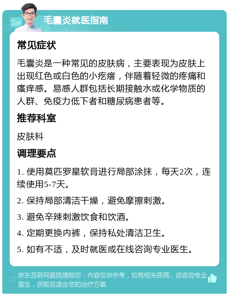 毛囊炎就医指南 常见症状 毛囊炎是一种常见的皮肤病，主要表现为皮肤上出现红色或白色的小疙瘩，伴随着轻微的疼痛和瘙痒感。易感人群包括长期接触水或化学物质的人群、免疫力低下者和糖尿病患者等。 推荐科室 皮肤科 调理要点 1. 使用莫匹罗星软膏进行局部涂抹，每天2次，连续使用5-7天。 2. 保持局部清洁干燥，避免摩擦刺激。 3. 避免辛辣刺激饮食和饮酒。 4. 定期更换内裤，保持私处清洁卫生。 5. 如有不适，及时就医或在线咨询专业医生。