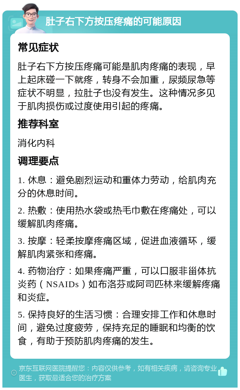 肚子右下方按压疼痛的可能原因 常见症状 肚子右下方按压疼痛可能是肌肉疼痛的表现，早上起床碰一下就疼，转身不会加重，尿频尿急等症状不明显，拉肚子也没有发生。这种情况多见于肌肉损伤或过度使用引起的疼痛。 推荐科室 消化内科 调理要点 1. 休息：避免剧烈运动和重体力劳动，给肌肉充分的休息时间。 2. 热敷：使用热水袋或热毛巾敷在疼痛处，可以缓解肌肉疼痛。 3. 按摩：轻柔按摩疼痛区域，促进血液循环，缓解肌肉紧张和疼痛。 4. 药物治疗：如果疼痛严重，可以口服非甾体抗炎药（NSAIDs）如布洛芬或阿司匹林来缓解疼痛和炎症。 5. 保持良好的生活习惯：合理安排工作和休息时间，避免过度疲劳，保持充足的睡眠和均衡的饮食，有助于预防肌肉疼痛的发生。