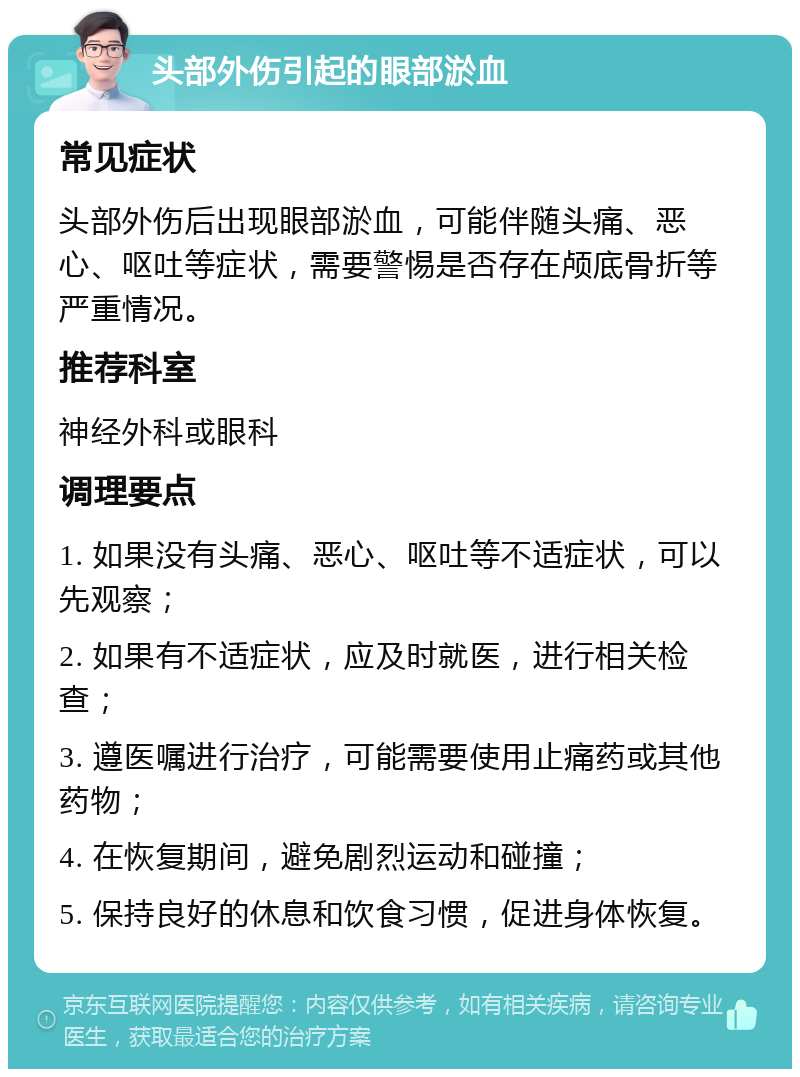 头部外伤引起的眼部淤血 常见症状 头部外伤后出现眼部淤血，可能伴随头痛、恶心、呕吐等症状，需要警惕是否存在颅底骨折等严重情况。 推荐科室 神经外科或眼科 调理要点 1. 如果没有头痛、恶心、呕吐等不适症状，可以先观察； 2. 如果有不适症状，应及时就医，进行相关检查； 3. 遵医嘱进行治疗，可能需要使用止痛药或其他药物； 4. 在恢复期间，避免剧烈运动和碰撞； 5. 保持良好的休息和饮食习惯，促进身体恢复。