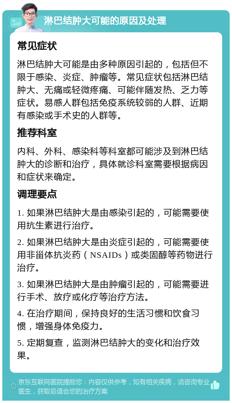 淋巴结肿大可能的原因及处理 常见症状 淋巴结肿大可能是由多种原因引起的，包括但不限于感染、炎症、肿瘤等。常见症状包括淋巴结肿大、无痛或轻微疼痛、可能伴随发热、乏力等症状。易感人群包括免疫系统较弱的人群、近期有感染或手术史的人群等。 推荐科室 内科、外科、感染科等科室都可能涉及到淋巴结肿大的诊断和治疗，具体就诊科室需要根据病因和症状来确定。 调理要点 1. 如果淋巴结肿大是由感染引起的，可能需要使用抗生素进行治疗。 2. 如果淋巴结肿大是由炎症引起的，可能需要使用非甾体抗炎药（NSAIDs）或类固醇等药物进行治疗。 3. 如果淋巴结肿大是由肿瘤引起的，可能需要进行手术、放疗或化疗等治疗方法。 4. 在治疗期间，保持良好的生活习惯和饮食习惯，增强身体免疫力。 5. 定期复查，监测淋巴结肿大的变化和治疗效果。