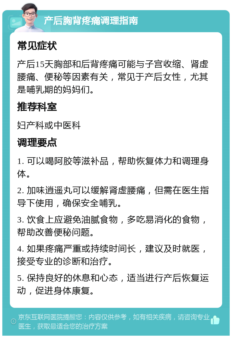 产后胸背疼痛调理指南 常见症状 产后15天胸部和后背疼痛可能与子宫收缩、肾虚腰痛、便秘等因素有关，常见于产后女性，尤其是哺乳期的妈妈们。 推荐科室 妇产科或中医科 调理要点 1. 可以喝阿胶等滋补品，帮助恢复体力和调理身体。 2. 加味逍遥丸可以缓解肾虚腰痛，但需在医生指导下使用，确保安全哺乳。 3. 饮食上应避免油腻食物，多吃易消化的食物，帮助改善便秘问题。 4. 如果疼痛严重或持续时间长，建议及时就医，接受专业的诊断和治疗。 5. 保持良好的休息和心态，适当进行产后恢复运动，促进身体康复。