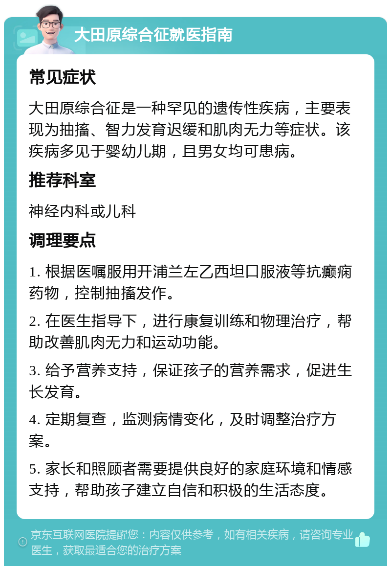 大田原综合征就医指南 常见症状 大田原综合征是一种罕见的遗传性疾病，主要表现为抽搐、智力发育迟缓和肌肉无力等症状。该疾病多见于婴幼儿期，且男女均可患病。 推荐科室 神经内科或儿科 调理要点 1. 根据医嘱服用开浦兰左乙西坦口服液等抗癫痫药物，控制抽搐发作。 2. 在医生指导下，进行康复训练和物理治疗，帮助改善肌肉无力和运动功能。 3. 给予营养支持，保证孩子的营养需求，促进生长发育。 4. 定期复查，监测病情变化，及时调整治疗方案。 5. 家长和照顾者需要提供良好的家庭环境和情感支持，帮助孩子建立自信和积极的生活态度。