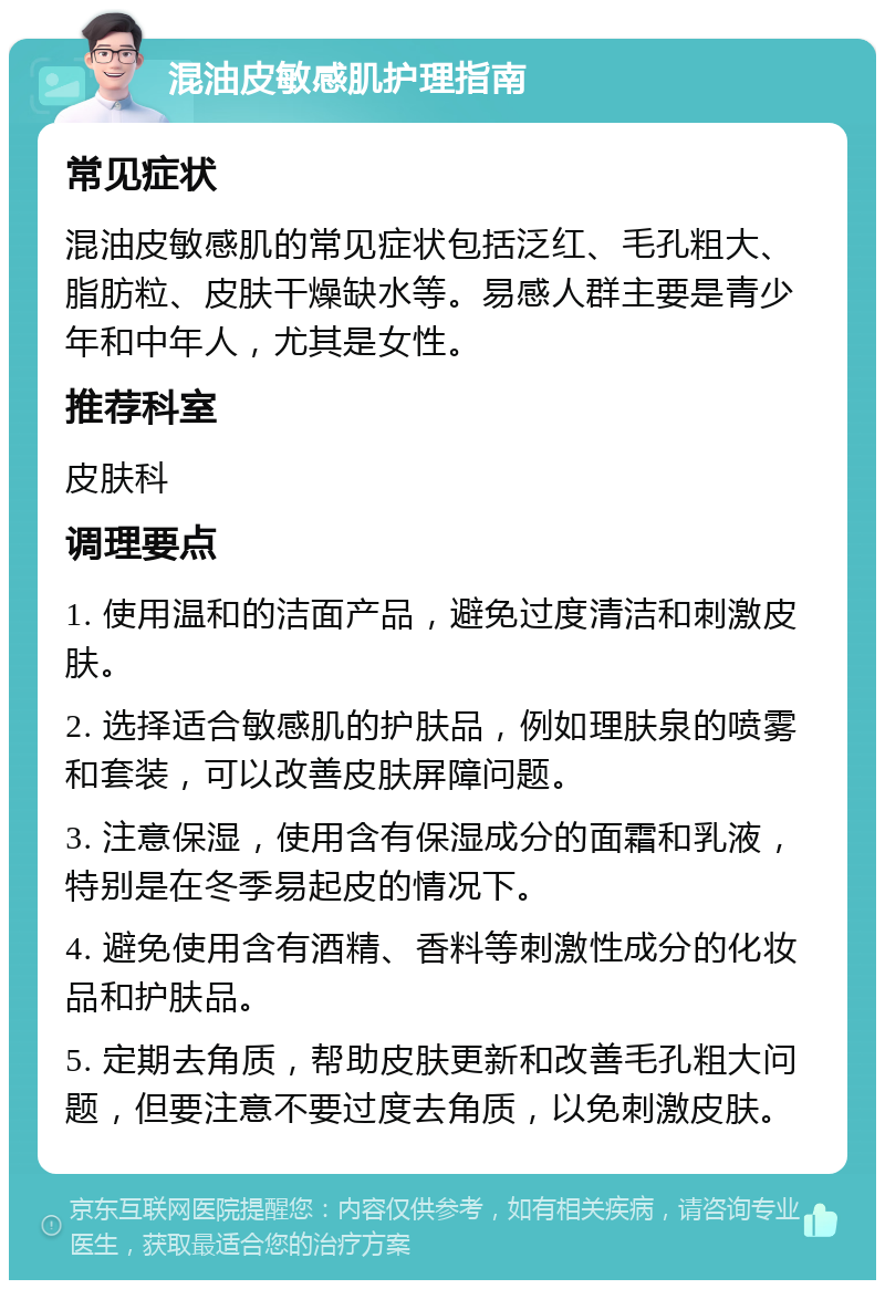 混油皮敏感肌护理指南 常见症状 混油皮敏感肌的常见症状包括泛红、毛孔粗大、脂肪粒、皮肤干燥缺水等。易感人群主要是青少年和中年人，尤其是女性。 推荐科室 皮肤科 调理要点 1. 使用温和的洁面产品，避免过度清洁和刺激皮肤。 2. 选择适合敏感肌的护肤品，例如理肤泉的喷雾和套装，可以改善皮肤屏障问题。 3. 注意保湿，使用含有保湿成分的面霜和乳液，特别是在冬季易起皮的情况下。 4. 避免使用含有酒精、香料等刺激性成分的化妆品和护肤品。 5. 定期去角质，帮助皮肤更新和改善毛孔粗大问题，但要注意不要过度去角质，以免刺激皮肤。