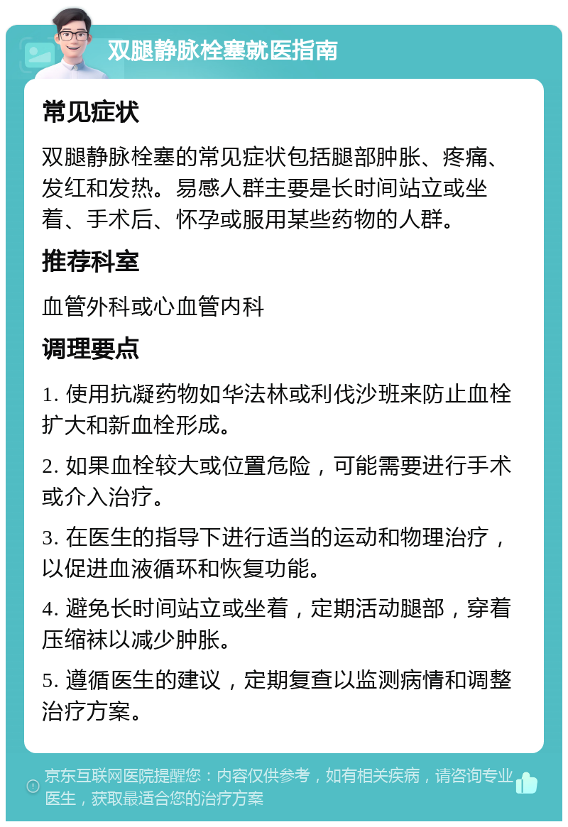 双腿静脉栓塞就医指南 常见症状 双腿静脉栓塞的常见症状包括腿部肿胀、疼痛、发红和发热。易感人群主要是长时间站立或坐着、手术后、怀孕或服用某些药物的人群。 推荐科室 血管外科或心血管内科 调理要点 1. 使用抗凝药物如华法林或利伐沙班来防止血栓扩大和新血栓形成。 2. 如果血栓较大或位置危险，可能需要进行手术或介入治疗。 3. 在医生的指导下进行适当的运动和物理治疗，以促进血液循环和恢复功能。 4. 避免长时间站立或坐着，定期活动腿部，穿着压缩袜以减少肿胀。 5. 遵循医生的建议，定期复查以监测病情和调整治疗方案。