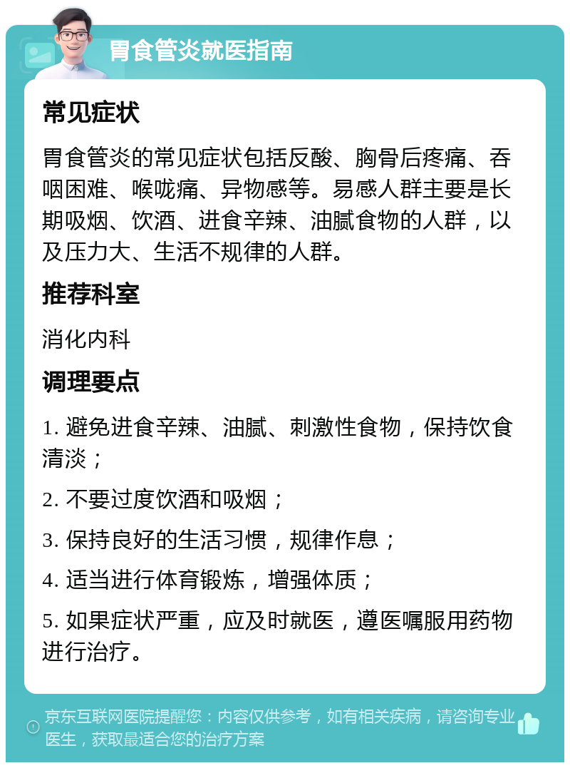 胃食管炎就医指南 常见症状 胃食管炎的常见症状包括反酸、胸骨后疼痛、吞咽困难、喉咙痛、异物感等。易感人群主要是长期吸烟、饮酒、进食辛辣、油腻食物的人群，以及压力大、生活不规律的人群。 推荐科室 消化内科 调理要点 1. 避免进食辛辣、油腻、刺激性食物，保持饮食清淡； 2. 不要过度饮酒和吸烟； 3. 保持良好的生活习惯，规律作息； 4. 适当进行体育锻炼，增强体质； 5. 如果症状严重，应及时就医，遵医嘱服用药物进行治疗。