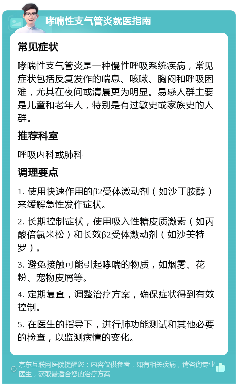 哮喘性支气管炎就医指南 常见症状 哮喘性支气管炎是一种慢性呼吸系统疾病，常见症状包括反复发作的喘息、咳嗽、胸闷和呼吸困难，尤其在夜间或清晨更为明显。易感人群主要是儿童和老年人，特别是有过敏史或家族史的人群。 推荐科室 呼吸内科或肺科 调理要点 1. 使用快速作用的β2受体激动剂（如沙丁胺醇）来缓解急性发作症状。 2. 长期控制症状，使用吸入性糖皮质激素（如丙酸倍氯米松）和长效β2受体激动剂（如沙美特罗）。 3. 避免接触可能引起哮喘的物质，如烟雾、花粉、宠物皮屑等。 4. 定期复查，调整治疗方案，确保症状得到有效控制。 5. 在医生的指导下，进行肺功能测试和其他必要的检查，以监测病情的变化。