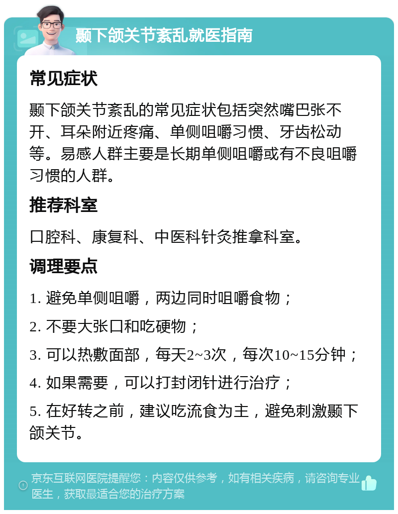 颞下颌关节紊乱就医指南 常见症状 颞下颌关节紊乱的常见症状包括突然嘴巴张不开、耳朵附近疼痛、单侧咀嚼习惯、牙齿松动等。易感人群主要是长期单侧咀嚼或有不良咀嚼习惯的人群。 推荐科室 口腔科、康复科、中医科针灸推拿科室。 调理要点 1. 避免单侧咀嚼，两边同时咀嚼食物； 2. 不要大张口和吃硬物； 3. 可以热敷面部，每天2~3次，每次10~15分钟； 4. 如果需要，可以打封闭针进行治疗； 5. 在好转之前，建议吃流食为主，避免刺激颞下颌关节。