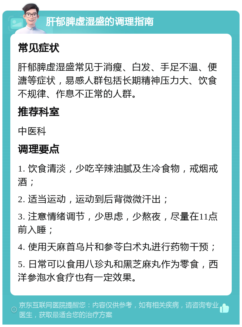 肝郁脾虚湿盛的调理指南 常见症状 肝郁脾虚湿盛常见于消瘦、白发、手足不温、便溏等症状，易感人群包括长期精神压力大、饮食不规律、作息不正常的人群。 推荐科室 中医科 调理要点 1. 饮食清淡，少吃辛辣油腻及生冷食物，戒烟戒酒； 2. 适当运动，运动到后背微微汗出； 3. 注意情绪调节，少思虑，少熬夜，尽量在11点前入睡； 4. 使用天麻首乌片和参苓白术丸进行药物干预； 5. 日常可以食用八珍丸和黑芝麻丸作为零食，西洋参泡水食疗也有一定效果。