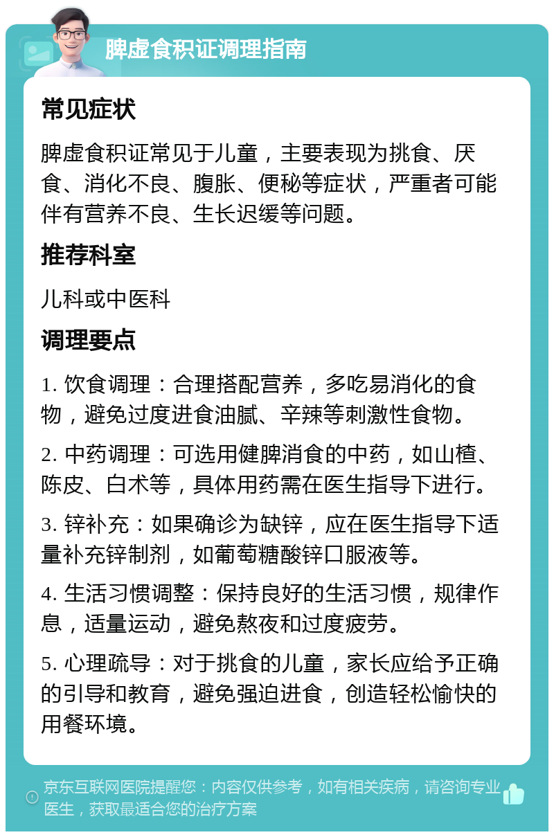 脾虚食积证调理指南 常见症状 脾虚食积证常见于儿童，主要表现为挑食、厌食、消化不良、腹胀、便秘等症状，严重者可能伴有营养不良、生长迟缓等问题。 推荐科室 儿科或中医科 调理要点 1. 饮食调理：合理搭配营养，多吃易消化的食物，避免过度进食油腻、辛辣等刺激性食物。 2. 中药调理：可选用健脾消食的中药，如山楂、陈皮、白术等，具体用药需在医生指导下进行。 3. 锌补充：如果确诊为缺锌，应在医生指导下适量补充锌制剂，如葡萄糖酸锌口服液等。 4. 生活习惯调整：保持良好的生活习惯，规律作息，适量运动，避免熬夜和过度疲劳。 5. 心理疏导：对于挑食的儿童，家长应给予正确的引导和教育，避免强迫进食，创造轻松愉快的用餐环境。