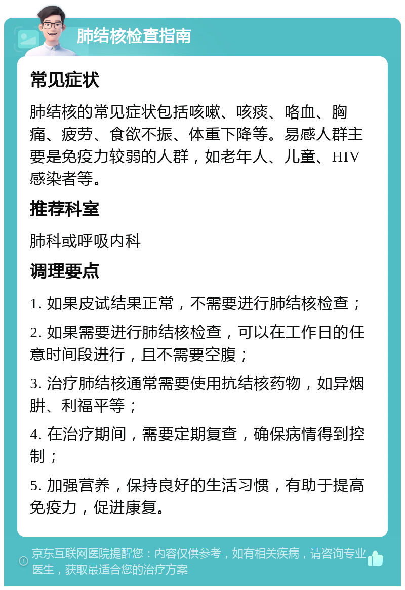 肺结核检查指南 常见症状 肺结核的常见症状包括咳嗽、咳痰、咯血、胸痛、疲劳、食欲不振、体重下降等。易感人群主要是免疫力较弱的人群，如老年人、儿童、HIV感染者等。 推荐科室 肺科或呼吸内科 调理要点 1. 如果皮试结果正常，不需要进行肺结核检查； 2. 如果需要进行肺结核检查，可以在工作日的任意时间段进行，且不需要空腹； 3. 治疗肺结核通常需要使用抗结核药物，如异烟肼、利福平等； 4. 在治疗期间，需要定期复查，确保病情得到控制； 5. 加强营养，保持良好的生活习惯，有助于提高免疫力，促进康复。