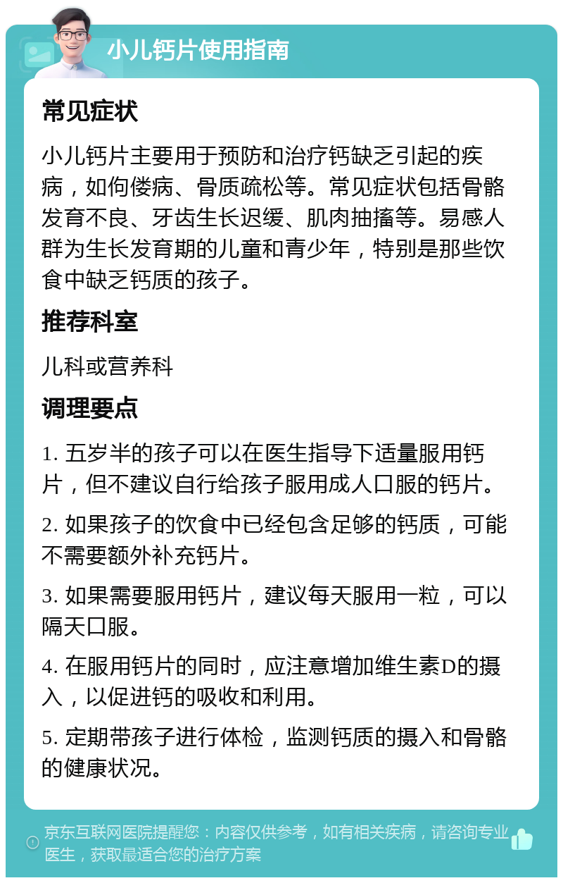 小儿钙片使用指南 常见症状 小儿钙片主要用于预防和治疗钙缺乏引起的疾病，如佝偻病、骨质疏松等。常见症状包括骨骼发育不良、牙齿生长迟缓、肌肉抽搐等。易感人群为生长发育期的儿童和青少年，特别是那些饮食中缺乏钙质的孩子。 推荐科室 儿科或营养科 调理要点 1. 五岁半的孩子可以在医生指导下适量服用钙片，但不建议自行给孩子服用成人口服的钙片。 2. 如果孩子的饮食中已经包含足够的钙质，可能不需要额外补充钙片。 3. 如果需要服用钙片，建议每天服用一粒，可以隔天口服。 4. 在服用钙片的同时，应注意增加维生素D的摄入，以促进钙的吸收和利用。 5. 定期带孩子进行体检，监测钙质的摄入和骨骼的健康状况。