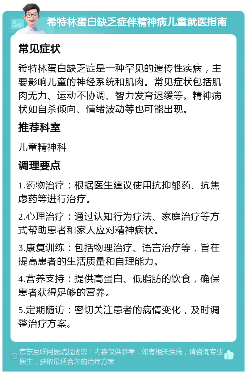 希特林蛋白缺乏症伴精神病儿童就医指南 常见症状 希特林蛋白缺乏症是一种罕见的遗传性疾病，主要影响儿童的神经系统和肌肉。常见症状包括肌肉无力、运动不协调、智力发育迟缓等。精神病状如自杀倾向、情绪波动等也可能出现。 推荐科室 儿童精神科 调理要点 1.药物治疗：根据医生建议使用抗抑郁药、抗焦虑药等进行治疗。 2.心理治疗：通过认知行为疗法、家庭治疗等方式帮助患者和家人应对精神病状。 3.康复训练：包括物理治疗、语言治疗等，旨在提高患者的生活质量和自理能力。 4.营养支持：提供高蛋白、低脂肪的饮食，确保患者获得足够的营养。 5.定期随访：密切关注患者的病情变化，及时调整治疗方案。