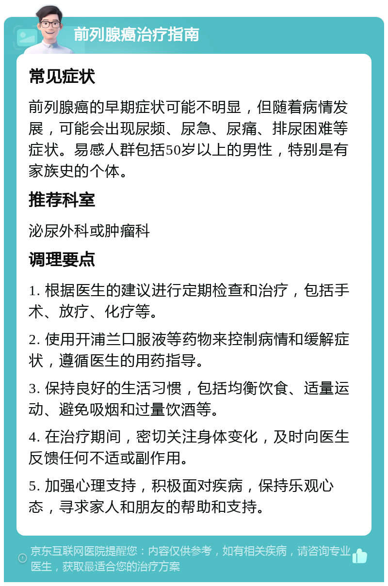 前列腺癌治疗指南 常见症状 前列腺癌的早期症状可能不明显，但随着病情发展，可能会出现尿频、尿急、尿痛、排尿困难等症状。易感人群包括50岁以上的男性，特别是有家族史的个体。 推荐科室 泌尿外科或肿瘤科 调理要点 1. 根据医生的建议进行定期检查和治疗，包括手术、放疗、化疗等。 2. 使用开浦兰口服液等药物来控制病情和缓解症状，遵循医生的用药指导。 3. 保持良好的生活习惯，包括均衡饮食、适量运动、避免吸烟和过量饮酒等。 4. 在治疗期间，密切关注身体变化，及时向医生反馈任何不适或副作用。 5. 加强心理支持，积极面对疾病，保持乐观心态，寻求家人和朋友的帮助和支持。