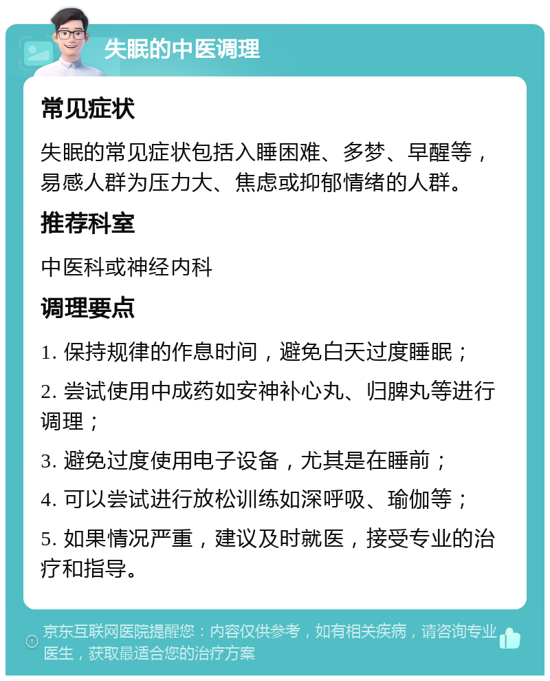 失眠的中医调理 常见症状 失眠的常见症状包括入睡困难、多梦、早醒等，易感人群为压力大、焦虑或抑郁情绪的人群。 推荐科室 中医科或神经内科 调理要点 1. 保持规律的作息时间，避免白天过度睡眠； 2. 尝试使用中成药如安神补心丸、归脾丸等进行调理； 3. 避免过度使用电子设备，尤其是在睡前； 4. 可以尝试进行放松训练如深呼吸、瑜伽等； 5. 如果情况严重，建议及时就医，接受专业的治疗和指导。