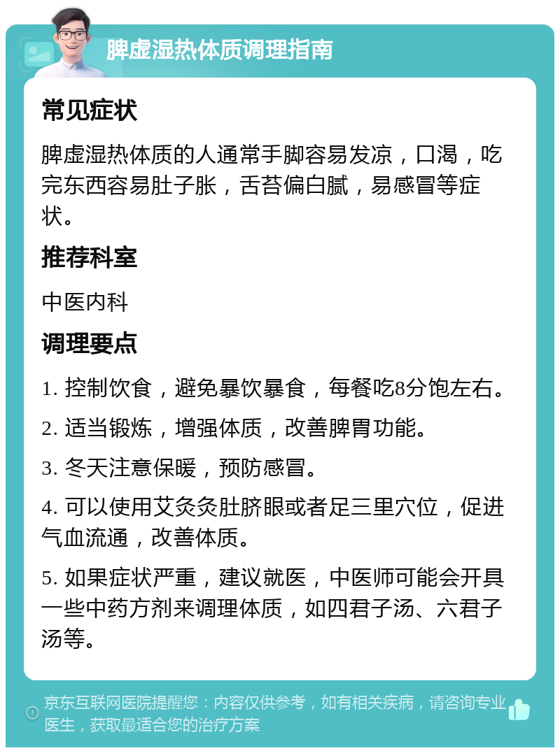 脾虚湿热体质调理指南 常见症状 脾虚湿热体质的人通常手脚容易发凉，口渴，吃完东西容易肚子胀，舌苔偏白腻，易感冒等症状。 推荐科室 中医内科 调理要点 1. 控制饮食，避免暴饮暴食，每餐吃8分饱左右。 2. 适当锻炼，增强体质，改善脾胃功能。 3. 冬天注意保暖，预防感冒。 4. 可以使用艾灸灸肚脐眼或者足三里穴位，促进气血流通，改善体质。 5. 如果症状严重，建议就医，中医师可能会开具一些中药方剂来调理体质，如四君子汤、六君子汤等。