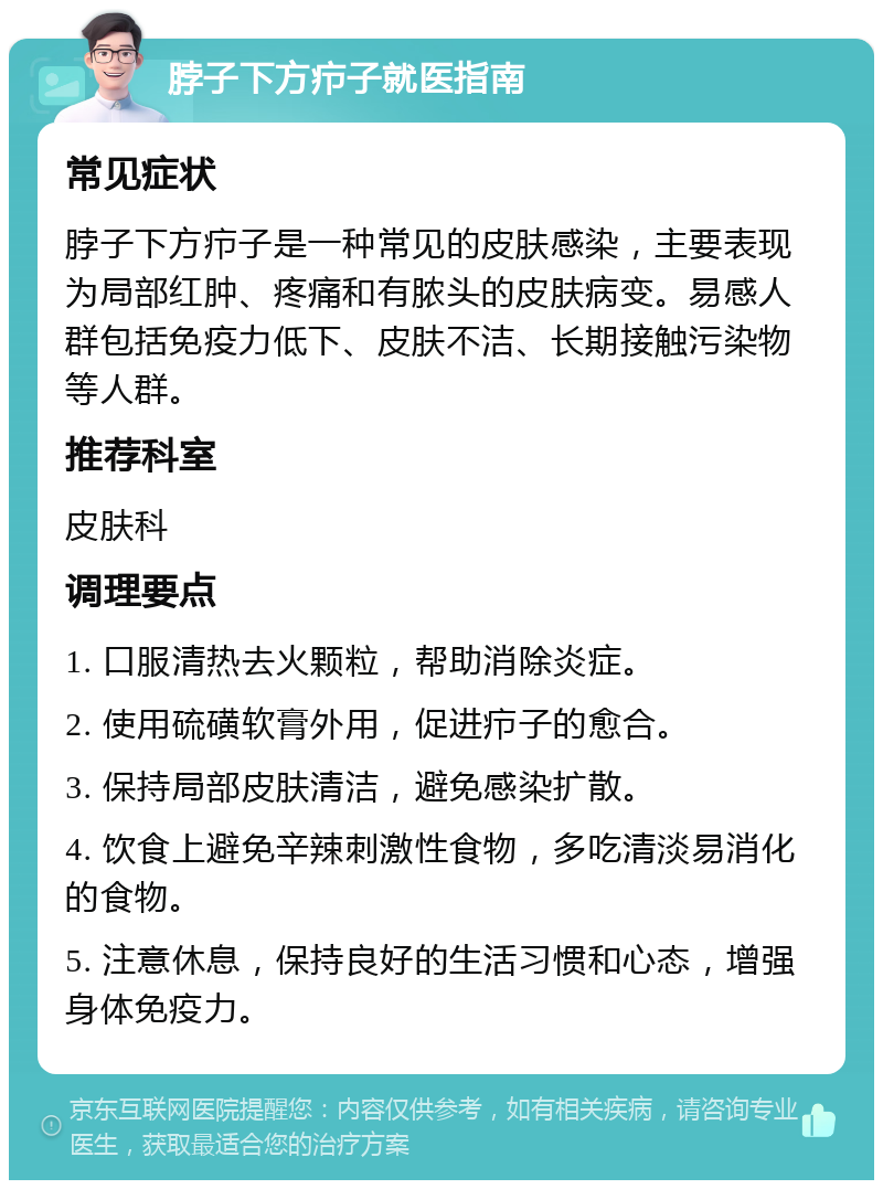 脖子下方疖子就医指南 常见症状 脖子下方疖子是一种常见的皮肤感染，主要表现为局部红肿、疼痛和有脓头的皮肤病变。易感人群包括免疫力低下、皮肤不洁、长期接触污染物等人群。 推荐科室 皮肤科 调理要点 1. 口服清热去火颗粒，帮助消除炎症。 2. 使用硫磺软膏外用，促进疖子的愈合。 3. 保持局部皮肤清洁，避免感染扩散。 4. 饮食上避免辛辣刺激性食物，多吃清淡易消化的食物。 5. 注意休息，保持良好的生活习惯和心态，增强身体免疫力。