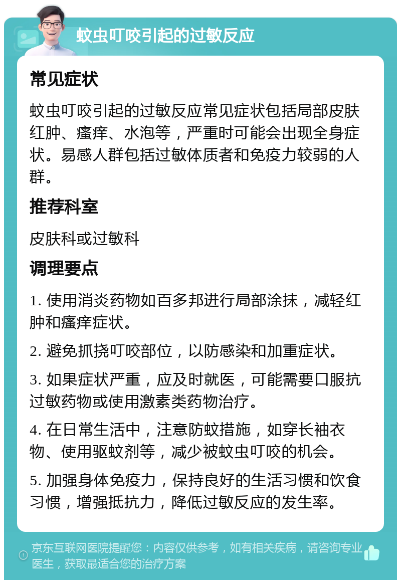 蚊虫叮咬引起的过敏反应 常见症状 蚊虫叮咬引起的过敏反应常见症状包括局部皮肤红肿、瘙痒、水泡等，严重时可能会出现全身症状。易感人群包括过敏体质者和免疫力较弱的人群。 推荐科室 皮肤科或过敏科 调理要点 1. 使用消炎药物如百多邦进行局部涂抹，减轻红肿和瘙痒症状。 2. 避免抓挠叮咬部位，以防感染和加重症状。 3. 如果症状严重，应及时就医，可能需要口服抗过敏药物或使用激素类药物治疗。 4. 在日常生活中，注意防蚊措施，如穿长袖衣物、使用驱蚊剂等，减少被蚊虫叮咬的机会。 5. 加强身体免疫力，保持良好的生活习惯和饮食习惯，增强抵抗力，降低过敏反应的发生率。